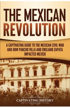 The Mexican Revolution: A Captivating Guide to the Mexican Civil War and How Pancho Villa and Emiliano Zapata Impacted Mexico - Captivating History