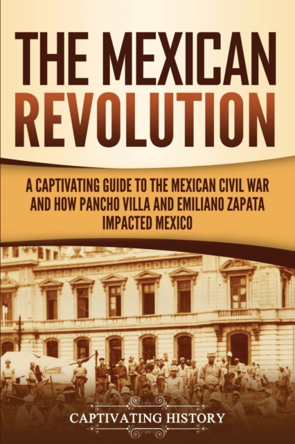 The Mexican Revolution: A Captivating Guide to the Mexican Civil War and How Pancho Villa and Emiliano Zapata Impacted Mexico - Captivating History