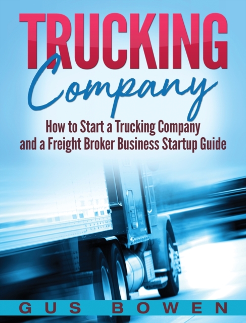 Trucking Company: How to Start a Trucking Company and a Freight Broker Business Startup Guide - Gus Bowen
