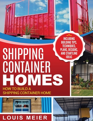Shipping Container Homes: How to Build a Shipping Container Home - Including Building Tips, Techniques, Plans, Designs, and Startling Ideas - Louis Meier