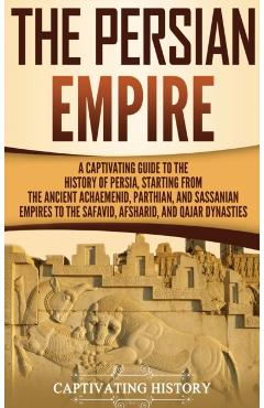 The Persian Empire: A Captivating Guide to the History of Persia, Starting from the Ancient Achaemenid, Parthian, and Sassanian Empires to - Captivating History