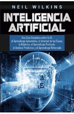 Inteligencia Artificial: Una Gua Completa sobre la IA, el Aprendizaje Automtico, el Internet de las Cosas, la Robtica, el Aprendizaje Profun - Neil Wilkins
