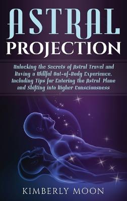 Astral Projection: Unlocking the Secrets of Astral Travel and Having a Willful Out-of-Body Experience, Including Tips for Entering the As - Kimberly Moon