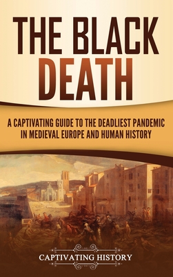 The Black Death: A Captivating Guide to the Deadliest Pandemic in Medieval Europe and Human History - Captivating History