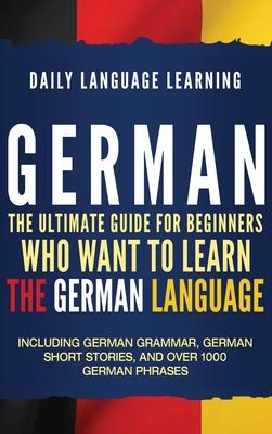 German: The Ultimate Guide for Beginners Who Want to Learn the German Language, Including German Grammar, German Short Stories - Daily Language Learning