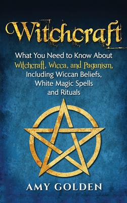 Witchcraft: What You Need to Know About Witchcraft, Wicca, and Paganism, Including Wiccan Beliefs, White Magic Spells, and Rituals - Amy Golden