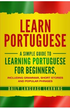 Learn Portuguese: A Simple Guide to Learning Portuguese for Beginners, Including Grammar, Short Stories and Popular Phrases - Daily Language Learning