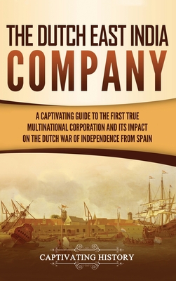 The Dutch East India Company: A Captivating Guide to the First True Multinational Corporation and Its Impact on the Dutch War of Independence from S - Captivating History