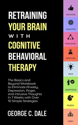 Retraining Your Brain with Cognitive Behavioral Therapy: The Basics and Beyond Workbook to Eliminate Anxiety, Depression, Anger, and Intrusive Thought - George C. Dale