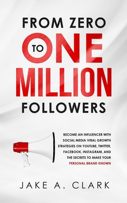 From Zero to One Million Followers: Become an Influencer with Social Media Viral Growth Strategies on YouTube, Twitter, Facebook, Instagram, and the S - Jake A. Clark