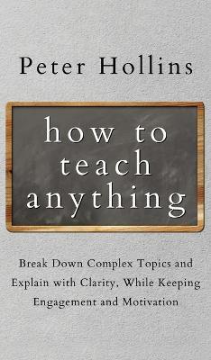 How to Teach Anything: Break down Complex Topics and Explain with Clarity, While Keeping Engagement and Motivation - Peter Hollins