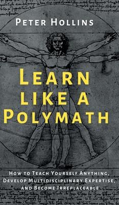 Learn Like a Polymath: How to Teach Yourself Anything, Develop Multidisciplinary Expertise, and Become Irreplaceable - Peter Hollins