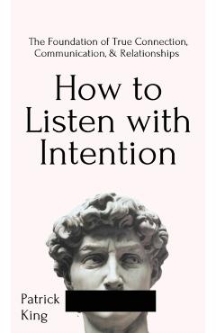 How to Listen with Intention: The Foundation of True Connection, Communication, and Relationships: The Foundation of True Connection, Communication, - Patrick King