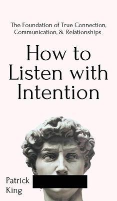 How to Listen with Intention: The Foundation of True Connection, Communication, and Relationships: The Foundation of True Connection, Communication, - Patrick King
