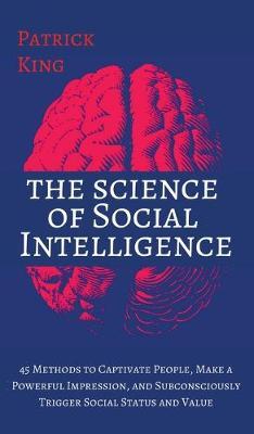 The Science of Social Intelligence: 45 Methods to Captivate People, Make a Powerful Impression, and Subconsciously Trigger Social Status and Value - Patrick King