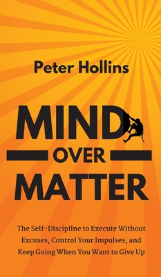 Mind Over Matter: The Self-Discipline to Execute Without Excuses, Control Your Impulses, and Keep Going When You Want to Give Up - Peter Hollins