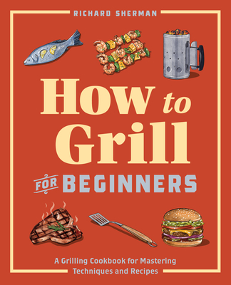 How to Grill for Beginners: A Grilling Cookbook for Mastering Techniques and Recipes - Richard Sherman