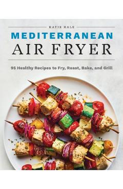 Mediterranean Air Fryer: 95 Healthy Recipes to Fry, Roast, Bake, and Grill - Katie Hale