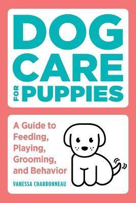 Dog Care for Puppies: A Guide to Feeding, Playing, Grooming, and Behavior - Vanessa Charbonneau