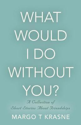 What Would I Do Without You?: A collection of short stories about friendships - Margo T. Krasne
