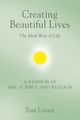 Creating Beautiful Lives: The Ideal Way of Life - A Reunion of Art, Science, and Religion - Tom Lovett