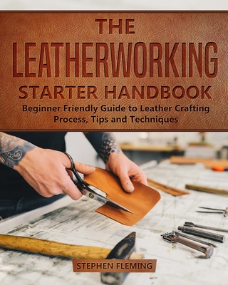 The Leatherworking Starter Handbook: Beginner Friendly Guide to Leather Crafting Process, Tips and Techniques - Stephen Fleming