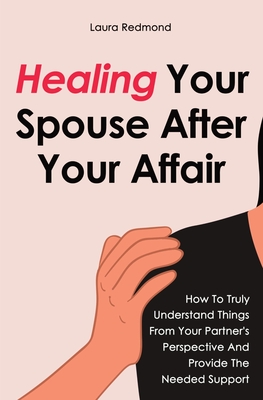 Healing Your Spouse After Your Affair: How To Truly Understand Things From Your Partner's Perspective And Provide The Needed Support - Laura Redmond