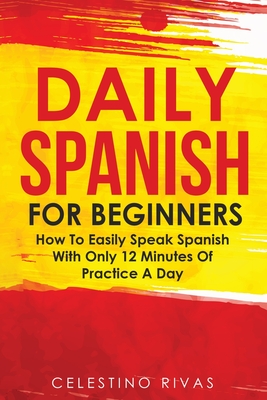 Daily Spanish For Beginners: How To Easily Speak Spanish With Only 12 Minutes Of Practice A Day - Celestino Rivas