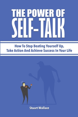 The Power Of Self-Talk: How To Stop Beating Yourself Up, Take Action And Achieve Success In Your Life - Stuart Wallace