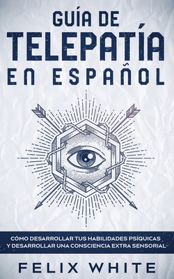 Gu�a de Telepat�a en Espa�ol: C�mo Desarrollar tus Habilidades Ps�quicas y Desarrollar una Consciencia Extra Sensorial - Felix White