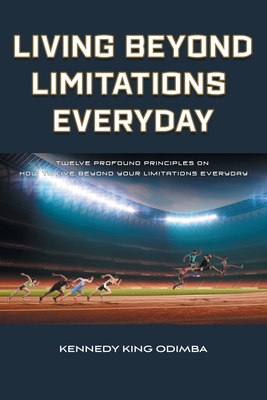 Living Beyond Limitations Everyday: Twelve Profound Principles on how to Live Beyond Your Limitations Everyday - Kennedy King Odimba