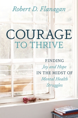 Courage to Thrive: Finding Joy and Hope in the Midst of Mental Health Struggles - Robert D. Flanagan