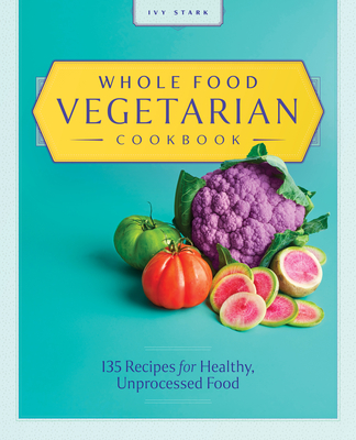 Whole Food Vegetarian Cookbook: 135 Recipes for Healthy, Unprocessed Food - Ivy Stark