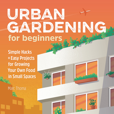 Urban Gardening for Beginners: Simple Hacks and Easy Projects for Growing Your Own Food in Small Spaces - Marc Thoma