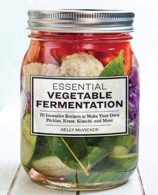 Essential Vegetable Fermentation: 70 Inventive Recipes to Make Your Own Pickles, Kraut, Kimchi, and More - Kelly Mcvicker