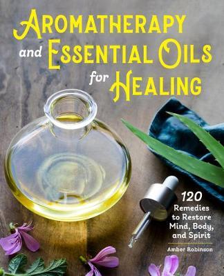 Aromatherapy and Essential Oils for Healing: 120 Remedies to Restore Mind, Body, and Spirit - Amber Robinson