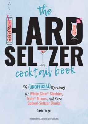 The Hard Seltzer Cocktail Book: 55 Unofficial Recipes for White Claw(r) Slushies, Truly(r) Mixers, and More Spiked-Seltzer Drinks - Casie Vogel