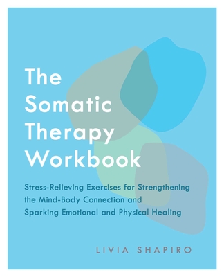 The Somatic Therapy Workbook: Stress-Relieving Exercises for Strengthening the Mind-Body Connection and Sparking Emotional and Physical Healing - Livia Shapiro