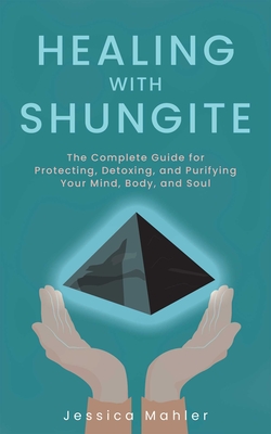 Healing with Shungite: The Complete Guide for Protecting, Detoxing, and Purifying Your Mind, Body, and Soul - Jessica Mahler