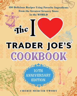 The I Love Trader Joe's Cookbook: 10th Anniversary Edition: 150 Delicious Recipes Using Favorite Ingredients from the Greatest Grocery Store in the Wo - Cherie Mercer Twohy