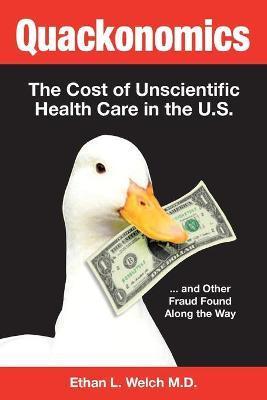 Quackonomics!: The Cost of Unscientific Health Care in the U.S. ...and Other Fraud Found Along the Way - Ethan L. Welch M. D.
