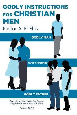 Godly Instructions for Christian Men: Godly Man, Godly Husband, Godly Father - Pastor A. E. Ellis