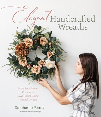 Elegant Handcrafted Wreaths: Make Faux Flowers Come Alive with Breathtaking, Natural Designs - Stephanie Petrak