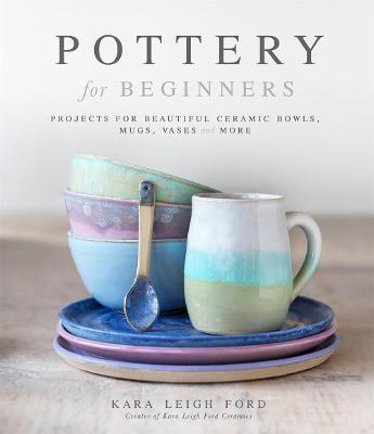 Pottery for Beginners: Projects for Beautiful Ceramic Bowls, Mugs, Vases and More - Kara Leigh Ford