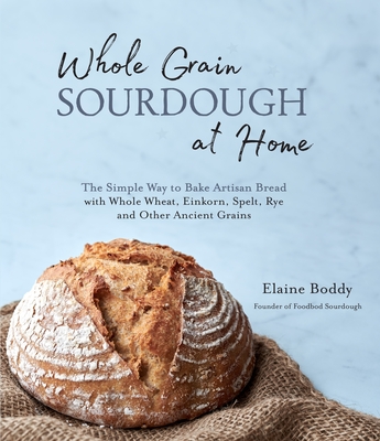 Whole Grain Sourdough at Home: The Simple Way to Bake Artisan Bread with Whole Wheat, Einkorn, Spelt, Rye and Other Ancient Grains - Elaine Boddy