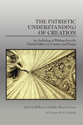 The Patristic Understanding of Creation: An Anthology of Writings from the Church Fathers on Creation and Design - William A. Dembski
