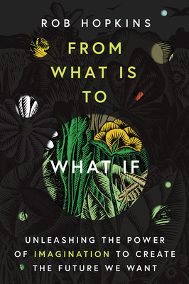 From What Is to What If: Unleashing the Power of Imagination to Create the Future We Want - Rob Hopkins
