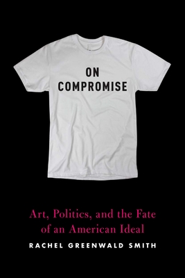 On Compromise: Art, Politics, and the Fate of an American Ideal - Rachel Greenwald Smith