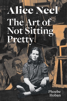 Alice Neel: The Art of Not Sitting Pretty - Phoebe Hoban