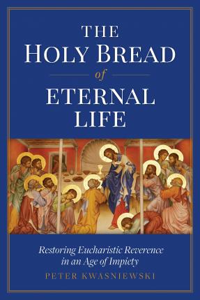 The Holy Bread of Eternal Life: Restoring Eucharistic Reverence in an Age of Impiety - Peter Kwasniewski